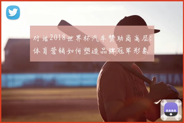 对话2018世界杯汽车赞助商高层:体育营销如何塑造品牌冠军形象