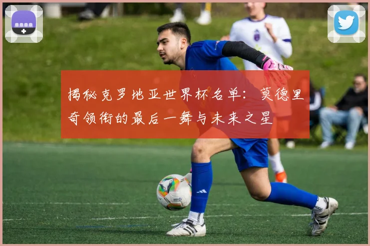 揭秘克罗地亚世界杯名单:莫德里奇领衔的最后一舞与未来之星