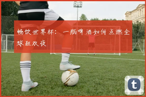 畅饮世界杯：一瓶啤酒如何点燃全球狂欢夜
