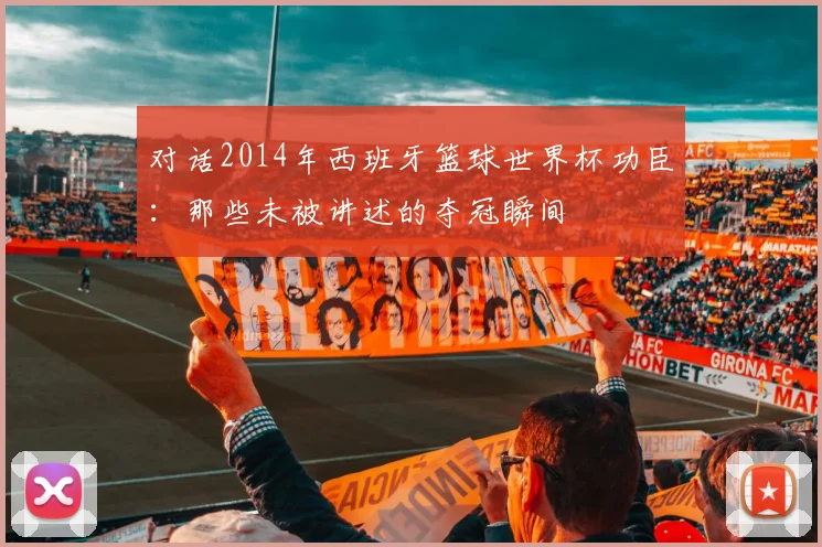 对话2014年西班牙篮球世界杯功臣：那些未被讲述的夺冠瞬间