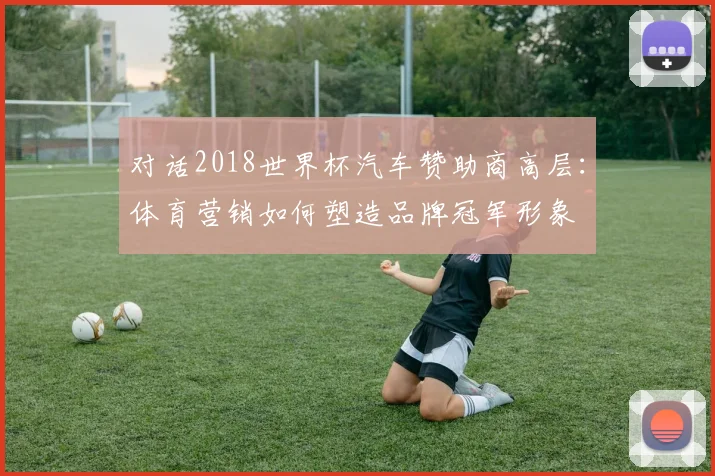 对话2018世界杯汽车赞助商高层:体育营销如何塑造品牌冠军形象