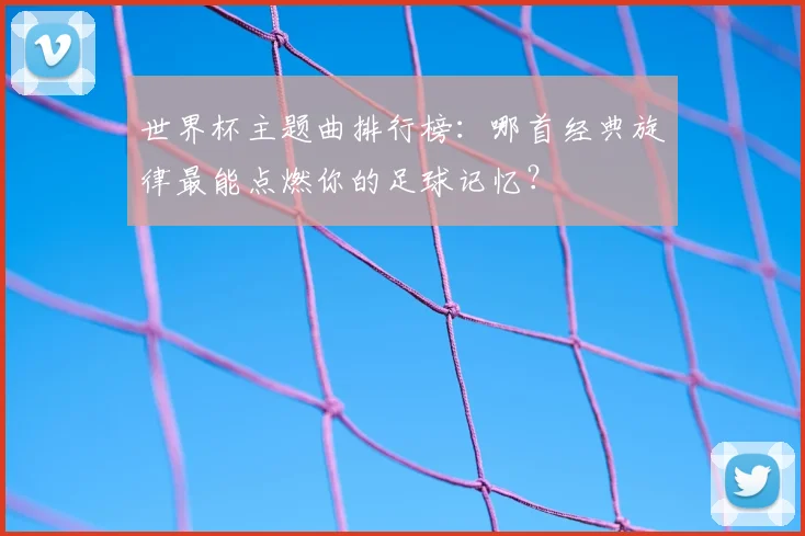世界杯主题曲排行榜：哪首经典旋律最能点燃你的足球记忆？