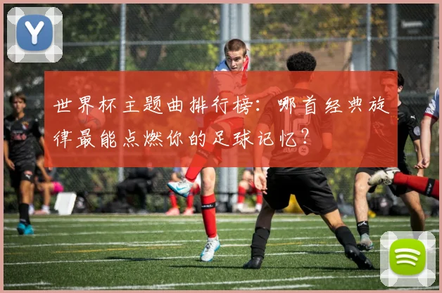 世界杯主题曲排行榜：哪首经典旋律最能点燃你的足球记忆？