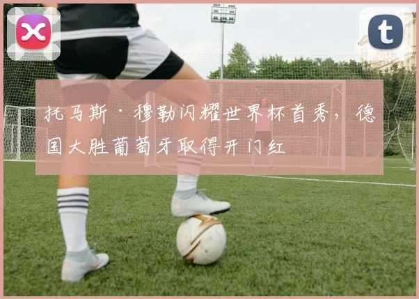 托马斯·穆勒闪耀世界杯首秀，德国大胜葡萄牙取得开门红