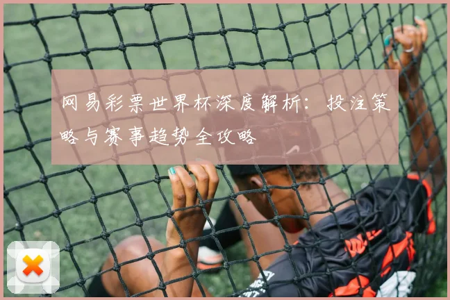 网易彩票世界杯深度解析：投注策略与赛事趋势全攻略