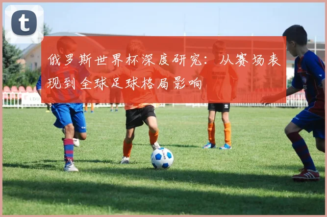 俄罗斯世界杯深度研究：从赛场表现到全球足球格局影响