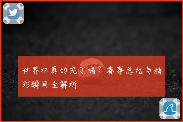 世界杯真的完了吗？赛事总结与精彩瞬间全解析